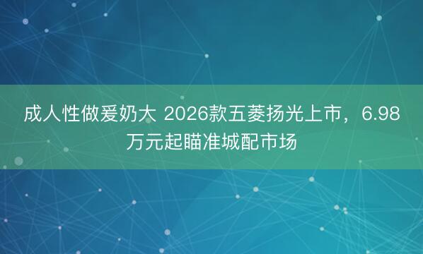 成人性做爰奶大 2026款五菱扬光上市，6.98万元起瞄准城配市场