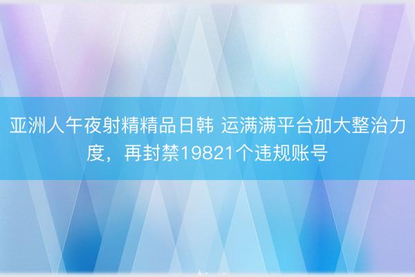 亚洲人午夜射精精品日韩 运满满平台加大整治力度，再封禁19821个违规账号