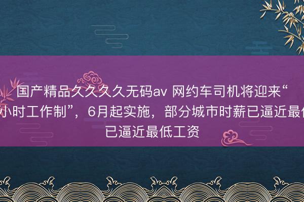 国产精品久久久久无码av 网约车司机将迎来“强制8小时工作制”，6月起实施，部分城市时薪已逼近最低工资