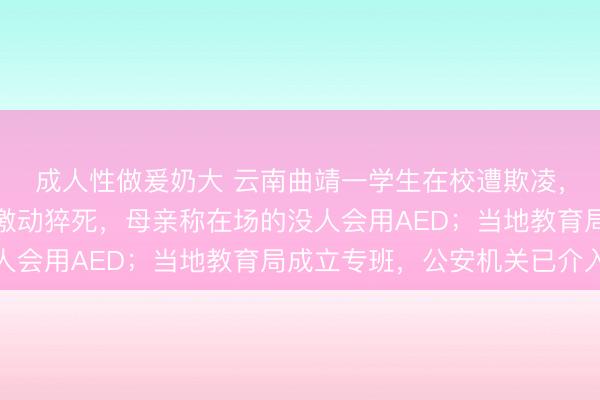 成人性做爰奶大 云南曲靖一学生在校遭欺凌，父亲在校调解室情绪激动猝死，母亲称在场的没人会用AED；当地教育局成立专班，公安机关已介入