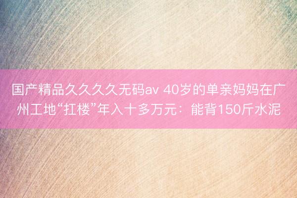 国产精品久久久久无码av 40岁的单亲妈妈在广州工地“扛楼”年入十多万元：能背150斤水泥