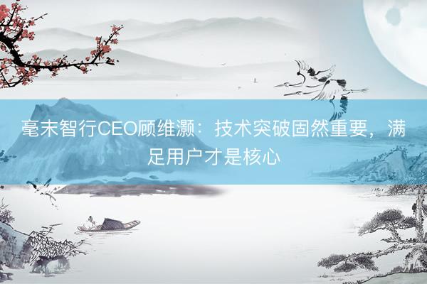 毫末智行CEO顾维灏：技术突破固然重要，满足用户才是核心