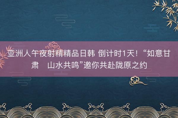 亚洲人午夜射精精品日韩 倒计时1天！“如意甘肃・山水共鸣”邀你共赴陇原之约