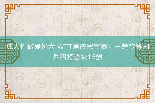成人性做爰奶大 WTT重庆冠军赛：王楚钦等国乒四将晋级16强