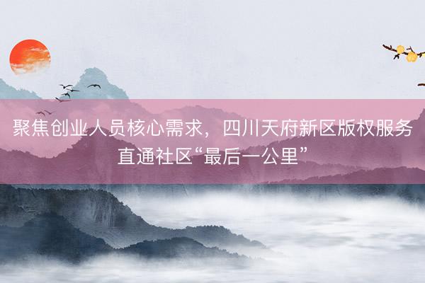 聚焦创业人员核心需求，四川天府新区版权服务直通社区“最后一公里”