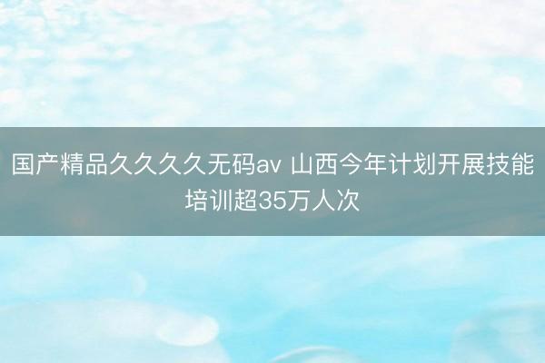 国产精品久久久久无码av 山西今年计划开展技能培训超35万人次