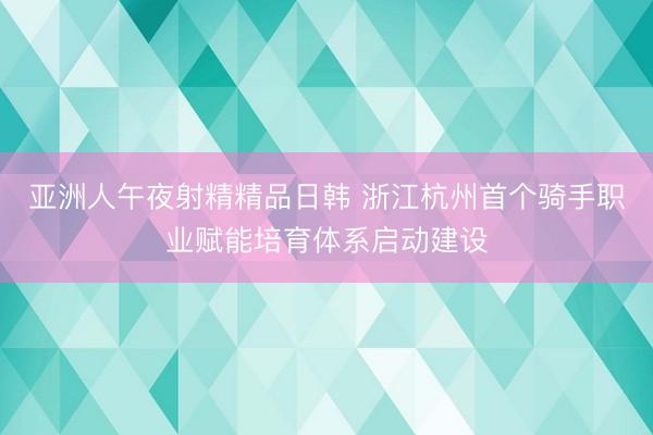 亚洲人午夜射精精品日韩 浙江杭州首个骑手职业赋能培育体系启动建设