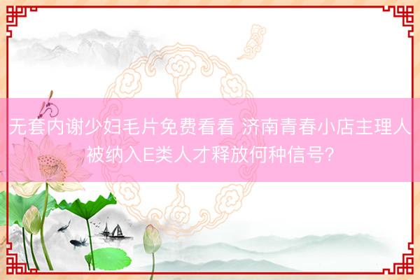 无套内谢少妇毛片免费看看 济南青春小店主理人被纳入E类人才释放何种信号？