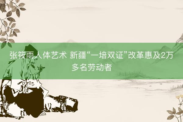 张筱雨人体艺术 新疆“一培双证”改革惠及2万多名劳动者