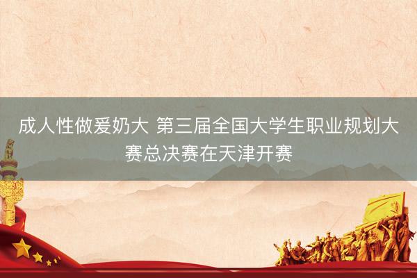 成人性做爰奶大 第三届全国大学生职业规划大赛总决赛在天津开赛