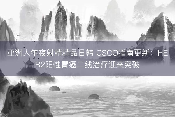 亚洲人午夜射精精品日韩 CSCO指南更新：HER2阳性胃癌二线治疗迎来突破