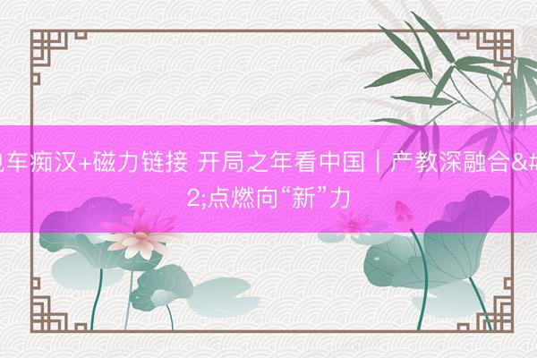 电车痴汉+磁力链接 开局之年看中国｜产教深融合 点燃向“新”力