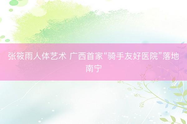 张筱雨人体艺术 广西首家“骑手友好医院”落地南宁