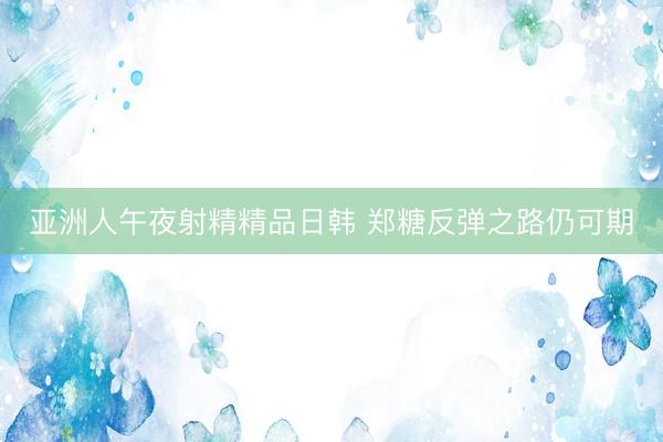 亚洲人午夜射精精品日韩 郑糖反弹之路仍可期