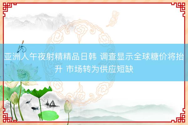 亚洲人午夜射精精品日韩 调查显示全球糖价将抬升 市场转为供应短缺