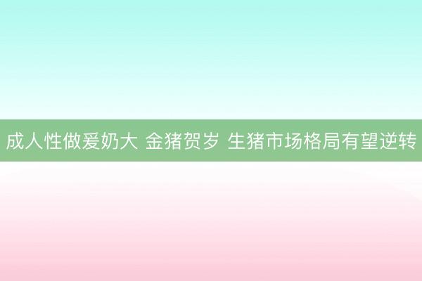 成人性做爰奶大 金猪贺岁 生猪市场格局有望逆转