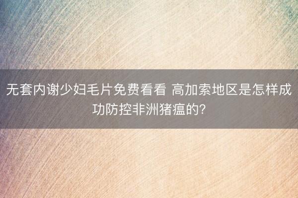 无套内谢少妇毛片免费看看 高加索地区是怎样成功防控非洲猪瘟的？