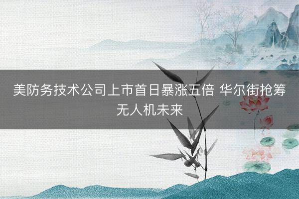 美防务技术公司上市首日暴涨五倍 华尔街抢筹无人机未来
