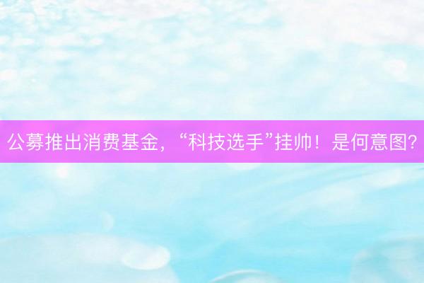 公募推出消费基金，“科技选手”挂帅！是何意图？