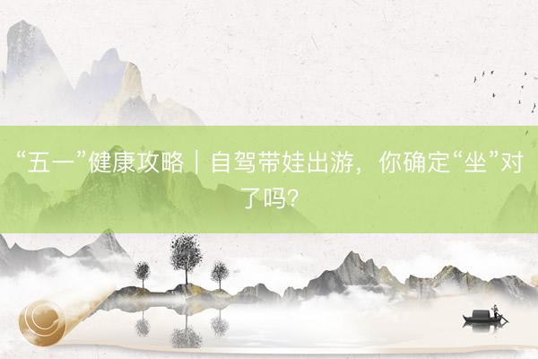 “五一”健康攻略｜自驾带娃出游，你确定“坐”对了吗？
