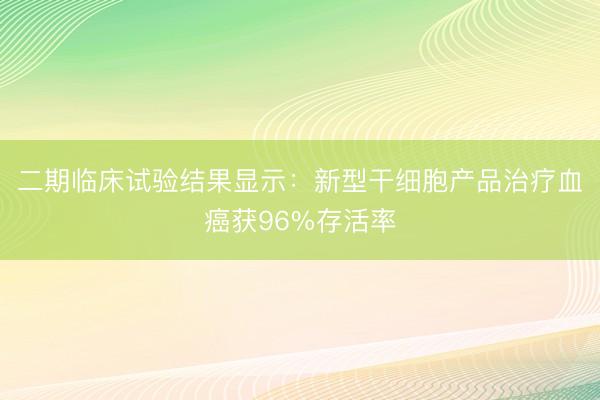 二期临床试验结果显示：新型干细胞产品治疗血癌获96%存活率