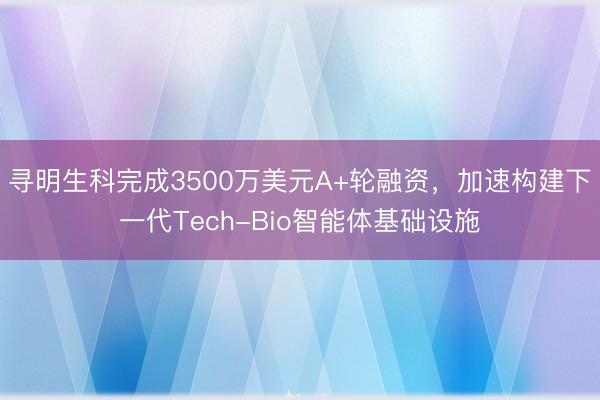 寻明生科完成3500万美元A+轮融资，加速构建下一代Tech-Bio智能体基础设施