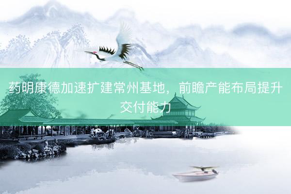 药明康德加速扩建常州基地，前瞻产能布局提升交付能力