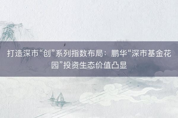 打造深市“创”系列指数布局：鹏华“深市基金花园”投资生态价值凸显
