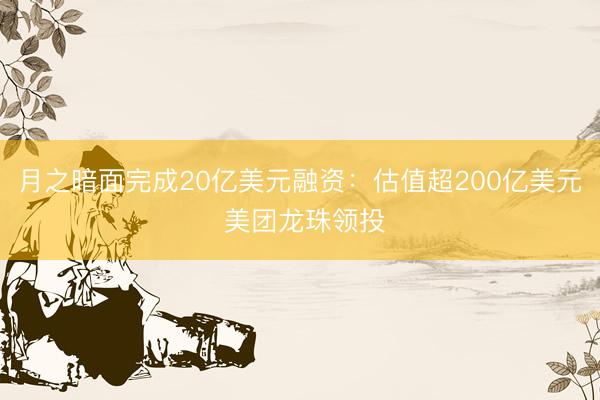 月之暗面完成20亿美元融资：估值超200亿美元 美团龙珠领投