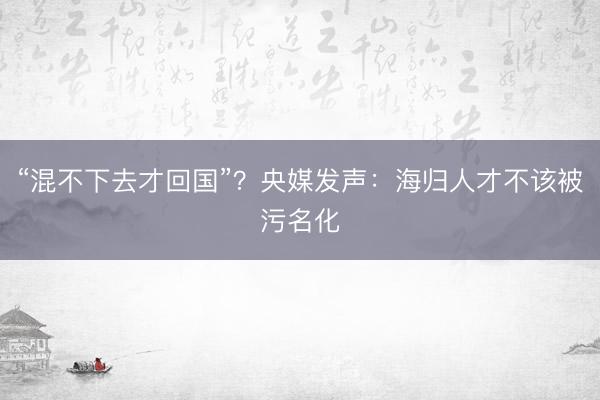 “混不下去才回国”？央媒发声：海归人才不该被污名化