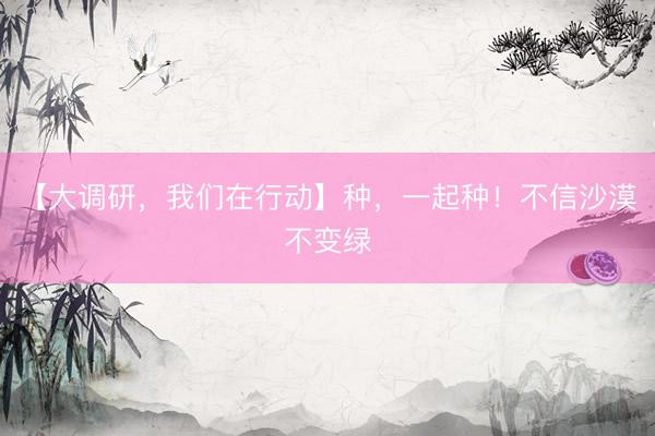 【大调研，我们在行动】种，一起种！不信沙漠不变绿