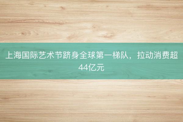 上海国际艺术节跻身全球第一梯队，拉动消费超44亿元