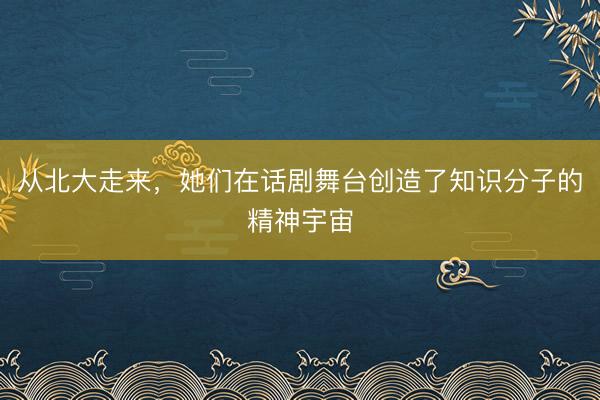 从北大走来，她们在话剧舞台创造了知识分子的精神宇宙