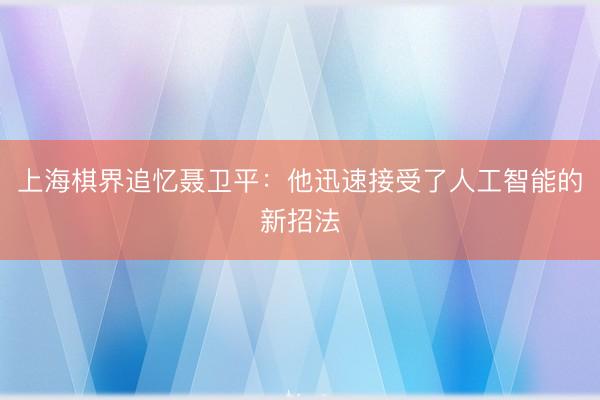 上海棋界追忆聂卫平：他迅速接受了人工智能的新招法