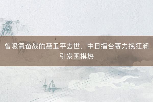 曾吸氧奋战的聂卫平去世，中日擂台赛力挽狂澜引发围棋热