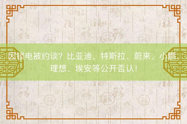 因锁电被约谈？比亚迪、特斯拉、蔚来、小鹏、理想、埃安等公开否认！