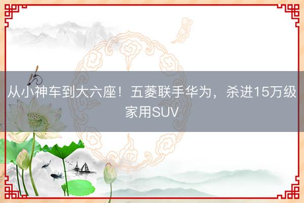 从小神车到大六座！五菱联手华为，杀进15万级家用SUV
