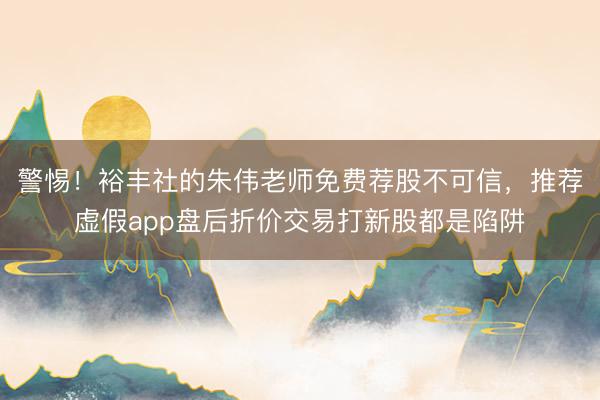 警惕！裕丰社的朱伟老师免费荐股不可信，推荐虚假app盘后折价交易打新股都是陷阱