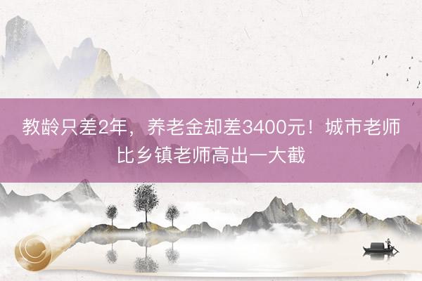 教龄只差2年，养老金却差3400元！城市老师比乡镇老师高出一大截
