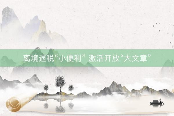 离境退税“小便利” 激活开放“大文章”