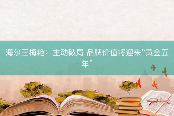 海尔王梅艳：主动破局 品牌价值将迎来“黄金五年”