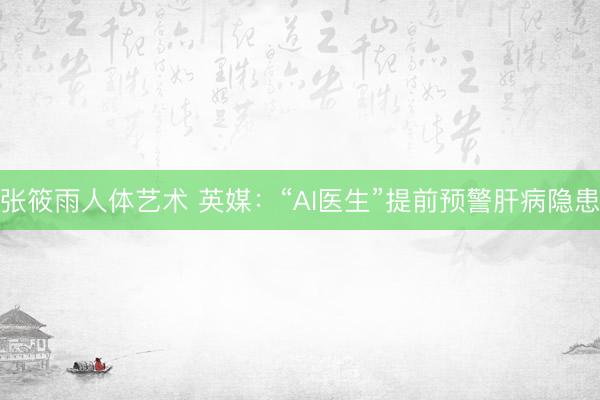张筱雨人体艺术 英媒：“AI医生”提前预警肝病隐患
