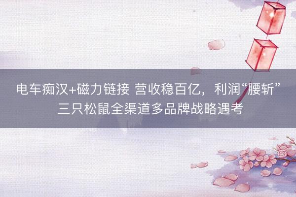 电车痴汉+磁力链接 营收稳百亿,利润“腰斩” 三只松鼠全渠道多品牌战略遇考
