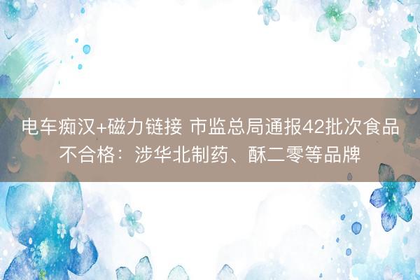 电车痴汉+磁力链接 市监总局通报42批次食品不合格:涉华北制药、酥二零等品牌