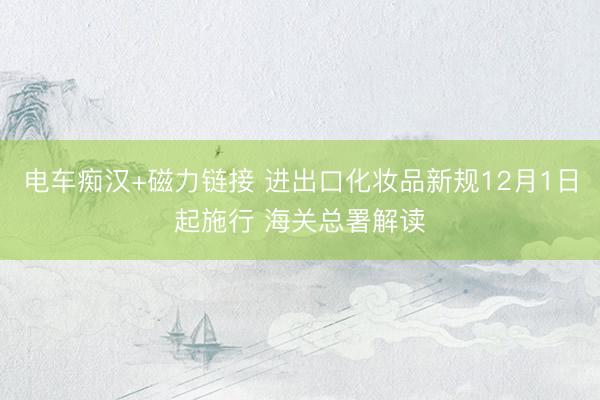 电车痴汉+磁力链接 进出口化妆品新规12月1日起施行 海关总署解读