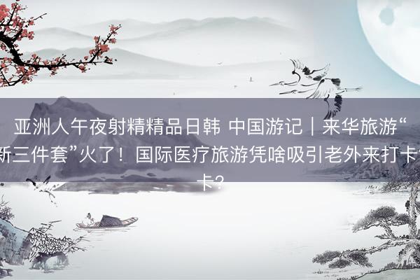 亚洲人午夜射精精品日韩 中国游记｜来华旅游“新三件套”火了！国际医疗旅游凭啥吸引老外来打卡？