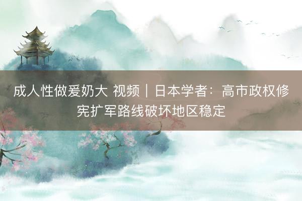 成人性做爰奶大 视频｜日本学者：高市政权修宪扩军路线破坏地区稳定
