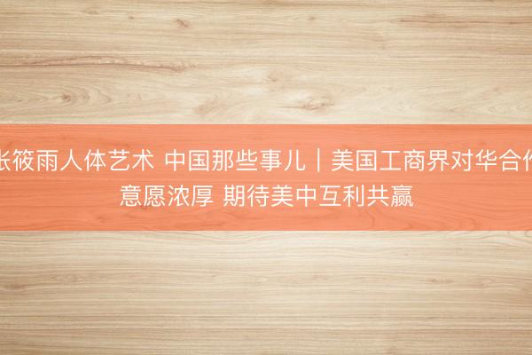 张筱雨人体艺术 中国那些事儿｜美国工商界对华合作意愿浓厚 期待美中互利共赢