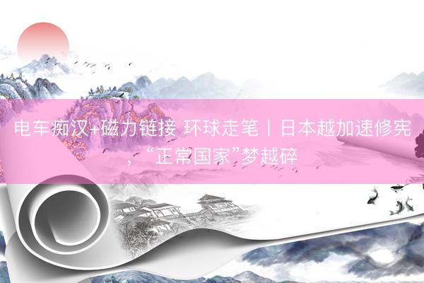 电车痴汉+磁力链接 环球走笔丨日本越加速修宪，“正常国家”梦越碎