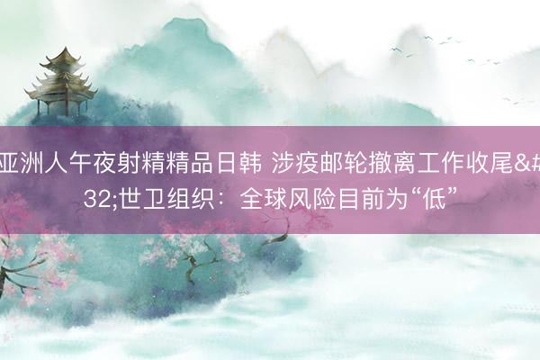 亚洲人午夜射精精品日韩 涉疫邮轮撤离工作收尾 世卫组织：全球风险目前为“低”